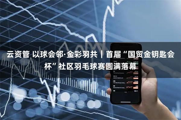 云资管 以球会邻·金彩羽共｜首届“国贸金钥匙会杯”社区羽毛球赛圆满落幕