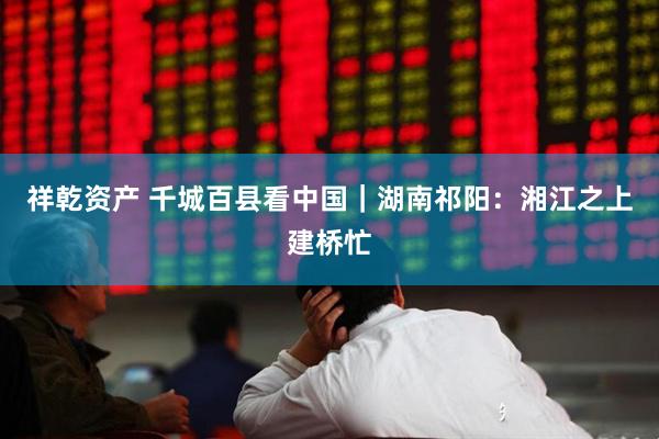 祥乾资产 千城百县看中国｜湖南祁阳：湘江之上建桥忙