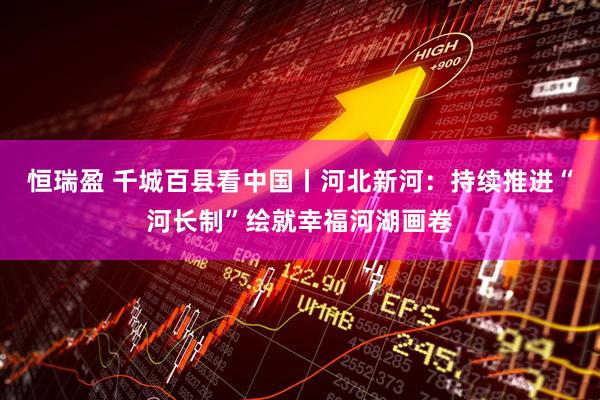 恒瑞盈 千城百县看中国丨河北新河：持续推进“河长制”绘就幸福河湖画卷