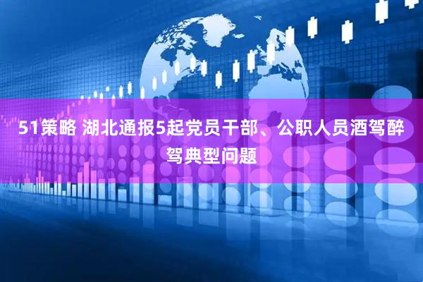 51策略 湖北通报5起党员干部、公职人员酒驾醉驾典型问题