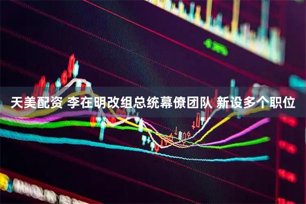 天美配资 李在明改组总统幕僚团队 新设多个职位