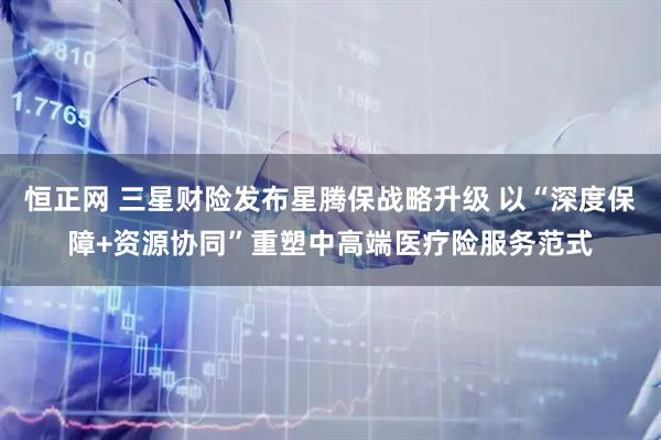 恒正网 三星财险发布星腾保战略升级 以“深度保障+资源协同”重塑中高端医疗险服务范式