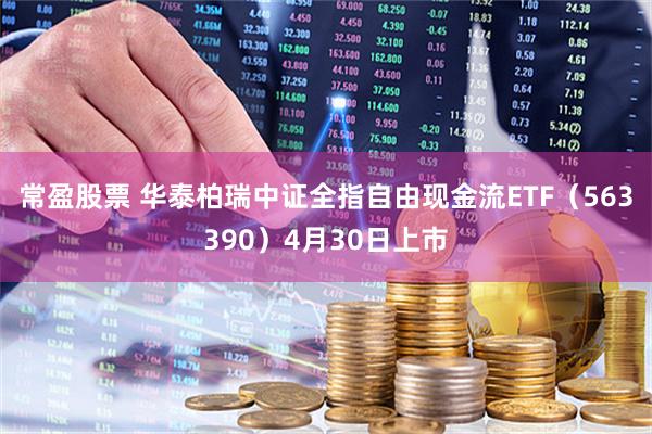 常盈股票 华泰柏瑞中证全指自由现金流ETF（563390）4月30日上市