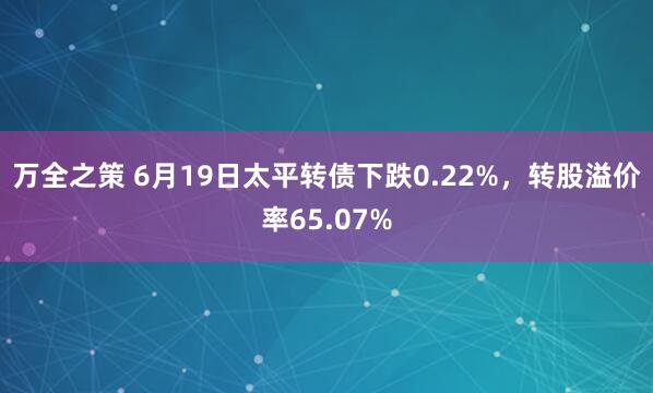万全之策 6月19日太平转债下跌0.22%，转股溢价率65.07%