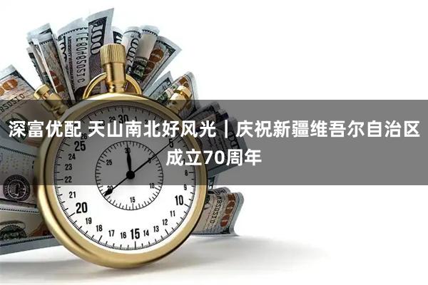 深富优配 天山南北好风光｜庆祝新疆维吾尔自治区成立70周年