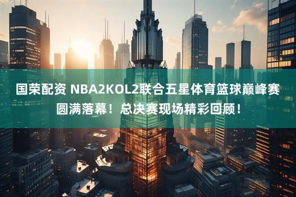 国荣配资 NBA2KOL2联合五星体育篮球巅峰赛圆满落幕！总决赛现场精彩回顾！