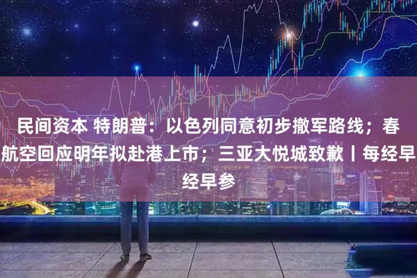 民间资本 特朗普：以色列同意初步撤军路线；春秋航空回应明年拟赴港上市；三亚大悦城致歉丨每经早参