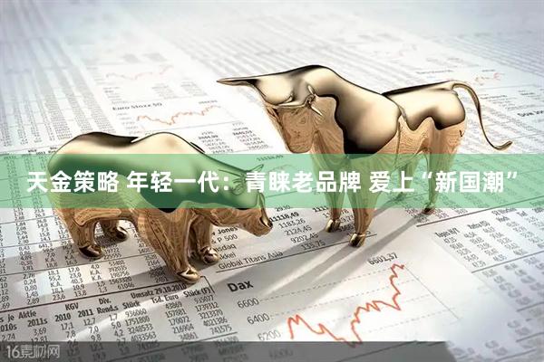 天金策略 年轻一代：青睐老品牌 爱上“新国潮”