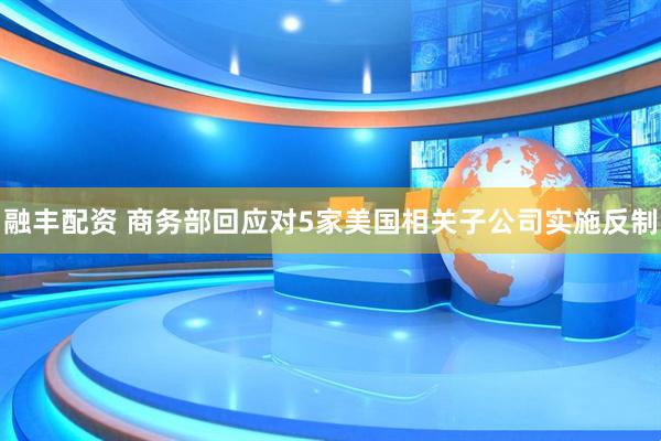 融丰配资 商务部回应对5家美国相关子公司实施反制