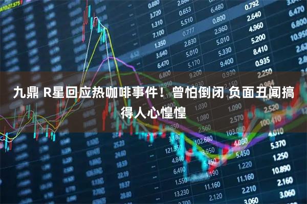 九鼎 R星回应热咖啡事件！曾怕倒闭 负面丑闻搞得人心惶惶
