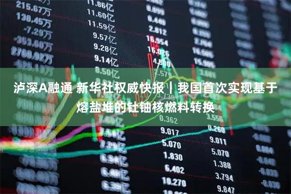 泸深A融通 新华社权威快报｜我国首次实现基于熔盐堆的钍铀核燃料转换