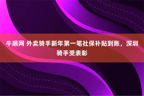 牛顺网 外卖骑手新年第一笔社保补贴到账，深圳骑手受表彰
