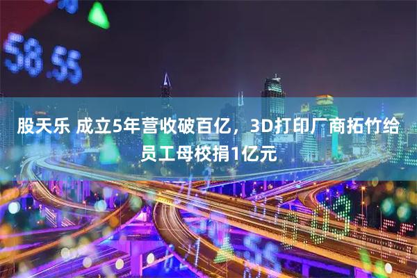 股天乐 成立5年营收破百亿，3D打印厂商拓竹给员工母校捐1亿元