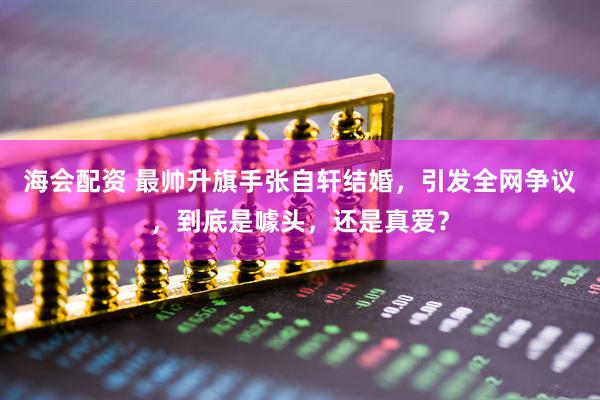 海会配资 最帅升旗手张自轩结婚，引发全网争议，到底是噱头，还是真爱？