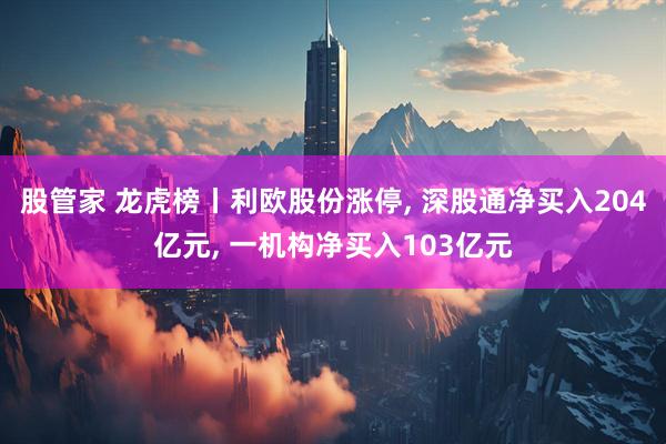 股管家 龙虎榜丨利欧股份涨停, 深股通净买入204亿元, 一机构净买入103亿元