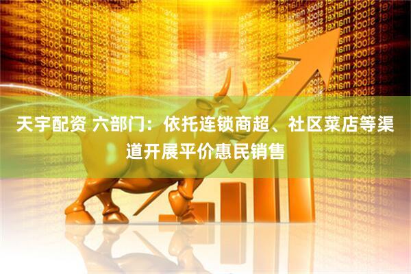 天宇配资 六部门：依托连锁商超、社区菜店等渠道开展平价惠民销售