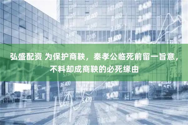 弘盛配资 为保护商鞅，秦孝公临死前留一旨意，不料却成商鞅的必死缘由