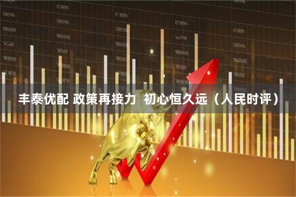 丰泰优配 政策再接力  初心恒久远（人民时评）