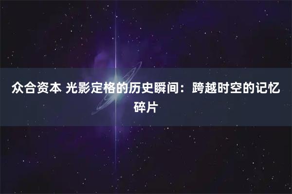 众合资本 光影定格的历史瞬间：跨越时空的记忆碎片