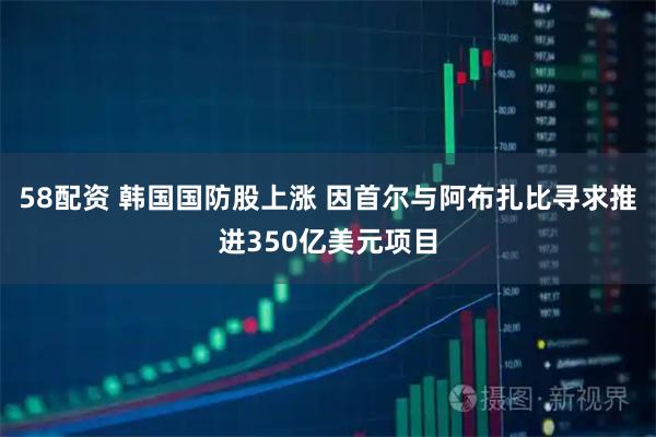 58配资 韩国国防股上涨 因首尔与阿布扎比寻求推进350亿美元项目