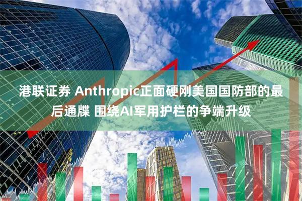 港联证券 Anthropic正面硬刚美国国防部的最后通牒 围绕AI军用护栏的争端升级