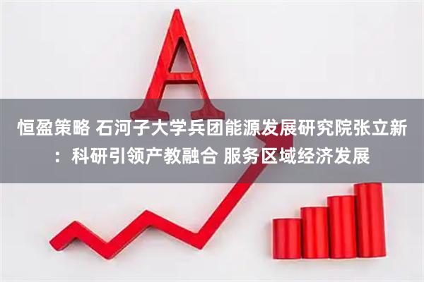 恒盈策略 石河子大学兵团能源发展研究院张立新：科研引领产教融合 服务区域经济发展