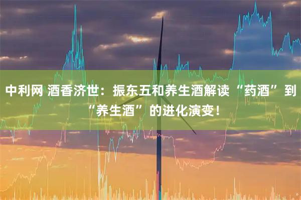 中利网 酒香济世：振东五和养生酒解读 “药酒” 到 “养生酒” 的进化演变！