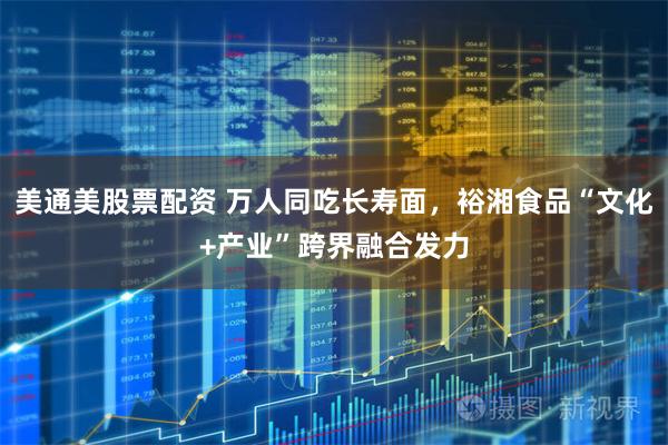 美通美股票配资 万人同吃长寿面，裕湘食品“文化+产业”跨界融合发力