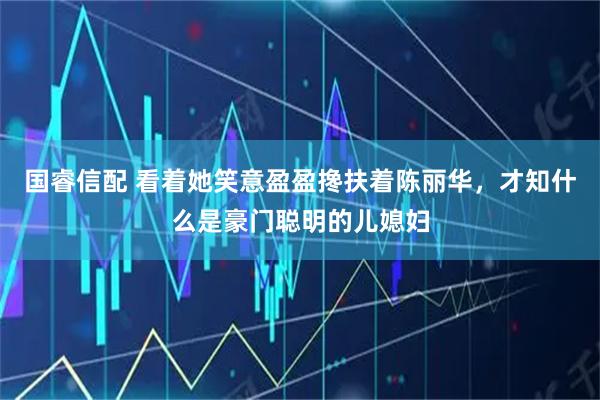 国睿信配 看着她笑意盈盈搀扶着陈丽华，才知什么是豪门聪明的儿媳妇