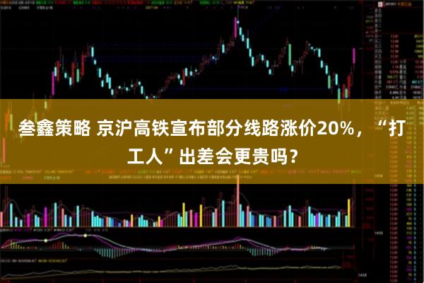 叁鑫策略 京沪高铁宣布部分线路涨价20%，“打工人”出差会更贵吗？