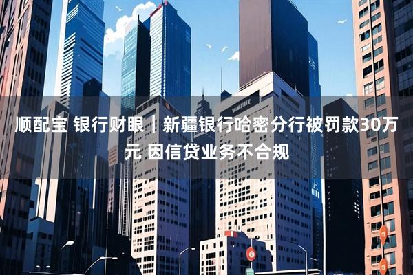 顺配宝 银行财眼｜新疆银行哈密分行被罚款30万元 因信贷业务不合规