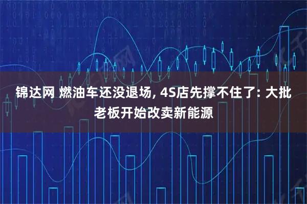 锦达网 燃油车还没退场, 4S店先撑不住了: 大批老板开始改卖新能源